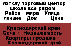 яхтклу торговый центор школа всё рядом › Район ­ мира › Улица ­ ленина › Дом ­ 5 › Цена ­ 2 300 000 - Краснодарский край, Сочи г. Недвижимость » Квартиры продажа   . Краснодарский край,Сочи г.